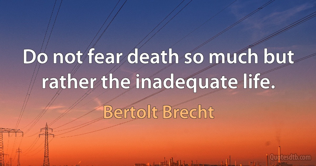 Do not fear death so much but rather the inadequate life. (Bertolt Brecht)