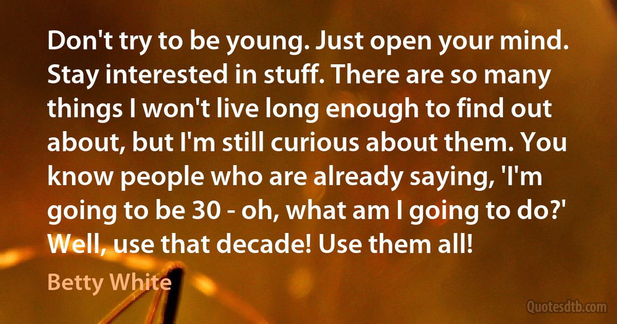 Don't try to be young. Just open your mind. Stay interested in stuff. There are so many things I won't live long enough to find out about, but I'm still curious about them. You know people who are already saying, 'I'm going to be 30 - oh, what am I going to do?' Well, use that decade! Use them all! (Betty White)