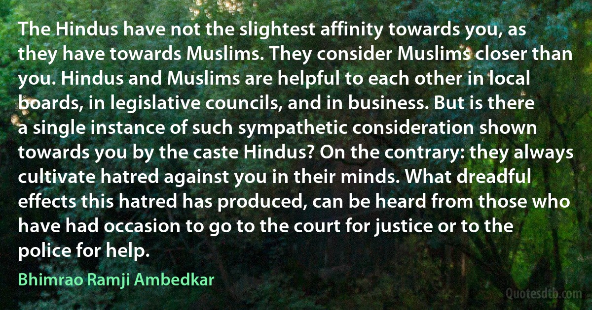 The Hindus have not the slightest affinity towards you, as they have towards Muslims. They consider Muslims closer than you. Hindus and Muslims are helpful to each other in local boards, in legislative councils, and in business. But is there a single instance of such sympathetic consideration shown towards you by the caste Hindus? On the contrary: they always cultivate hatred against you in their minds. What dreadful effects this hatred has produced, can be heard from those who have had occasion to go to the court for justice or to the police for help. (Bhimrao Ramji Ambedkar)