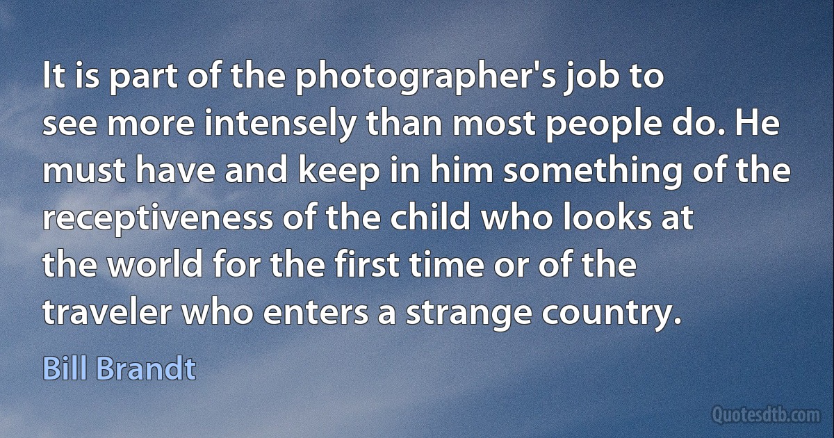 It is part of the photographer's job to see more intensely than most people do. He must have and keep in him something of the receptiveness of the child who looks at the world for the first time or of the traveler who enters a strange country. (Bill Brandt)