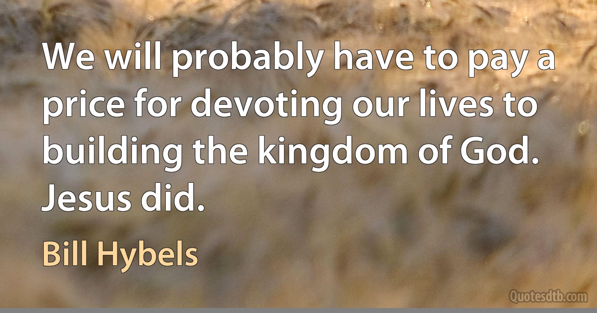 We will probably have to pay a price for devoting our lives to building the kingdom of God. Jesus did. (Bill Hybels)