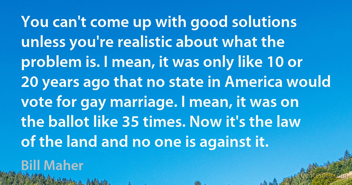 You can't come up with good solutions unless you're realistic about what the problem is. I mean, it was only like 10 or 20 years ago that no state in America would vote for gay marriage. I mean, it was on the ballot like 35 times. Now it's the law of the land and no one is against it. (Bill Maher)