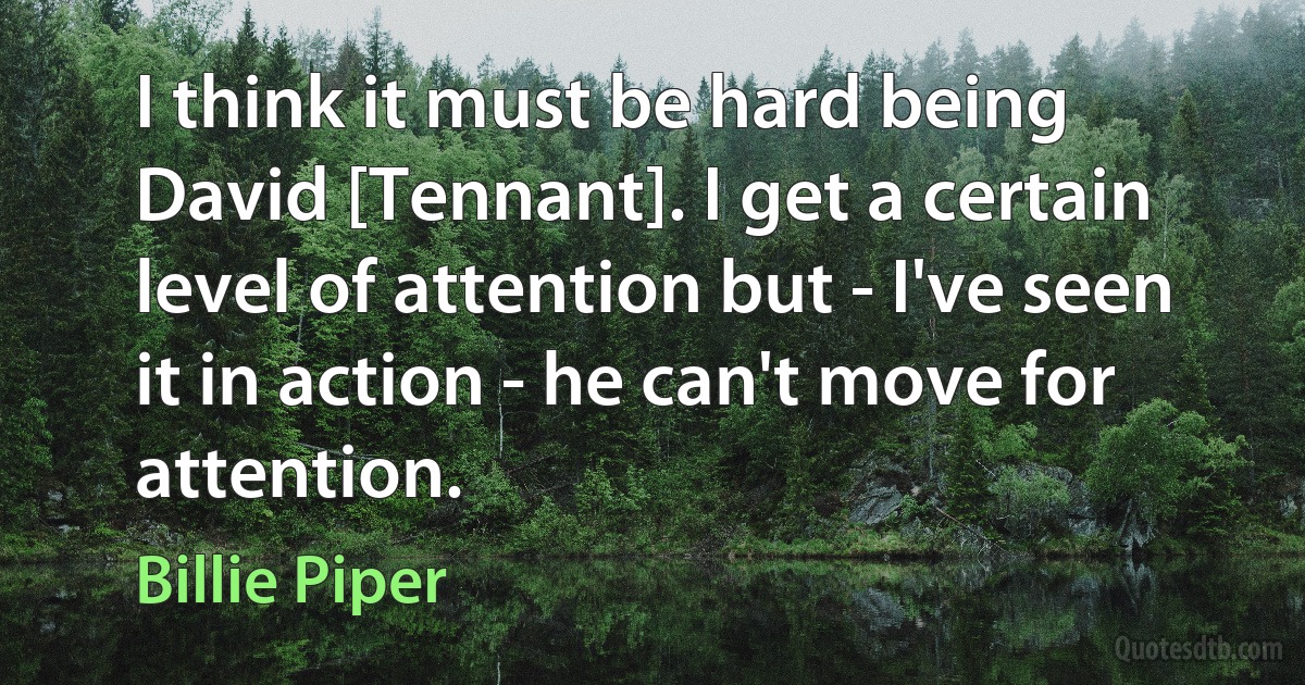 I think it must be hard being David [Tennant]. I get a certain level of attention but - I've seen it in action - he can't move for attention. (Billie Piper)