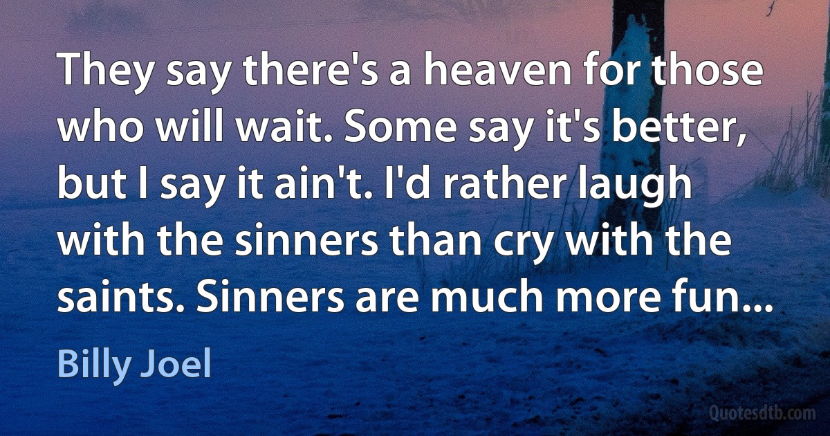 They say there's a heaven for those who will wait. Some say it's better, but I say it ain't. I'd rather laugh with the sinners than cry with the saints. Sinners are much more fun... (Billy Joel)