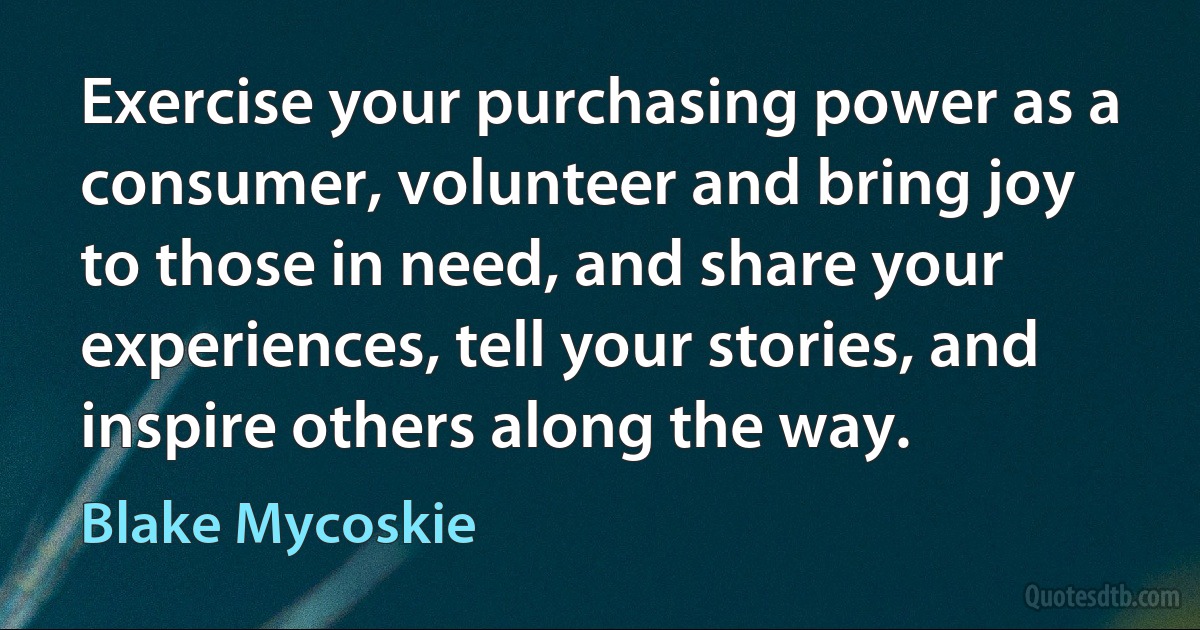 Exercise your purchasing power as a consumer, volunteer and bring joy to those in need, and share your experiences, tell your stories, and inspire others along the way. (Blake Mycoskie)