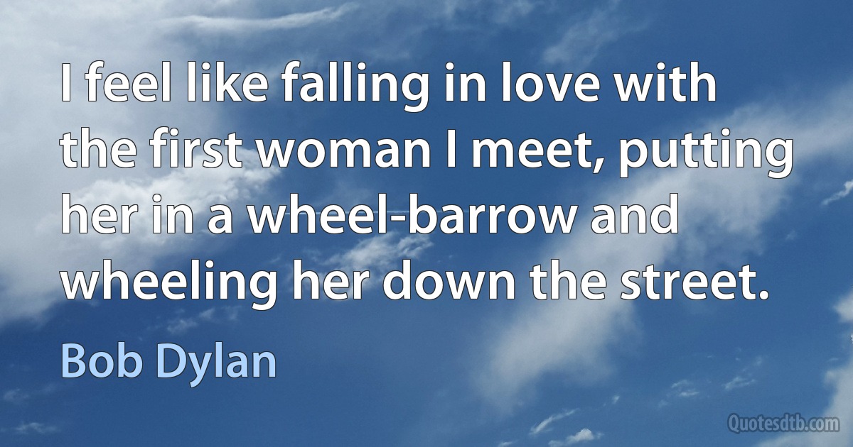 I feel like falling in love with the first woman I meet, putting her in a wheel-barrow and wheeling her down the street. (Bob Dylan)