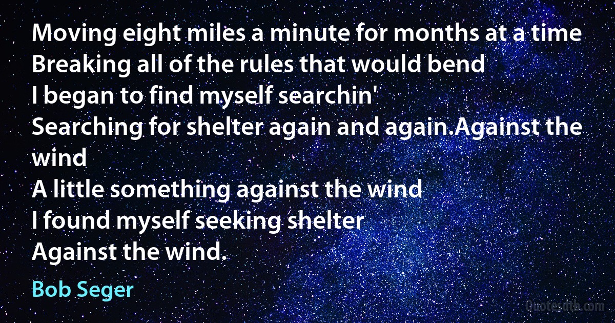 Moving eight miles a minute for months at a time
Breaking all of the rules that would bend
I began to find myself searchin'
Searching for shelter again and again.Against the wind
A little something against the wind
I found myself seeking shelter
Against the wind. (Bob Seger)