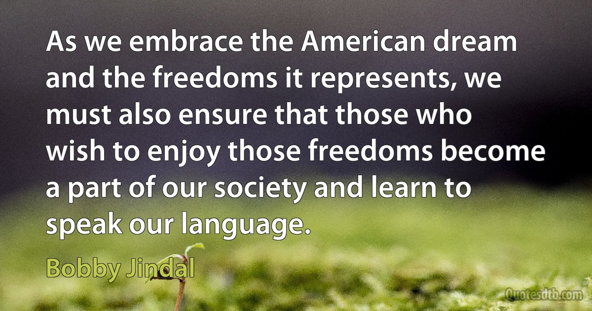 As we embrace the American dream and the freedoms it represents, we must also ensure that those who wish to enjoy those freedoms become a part of our society and learn to speak our language. (Bobby Jindal)