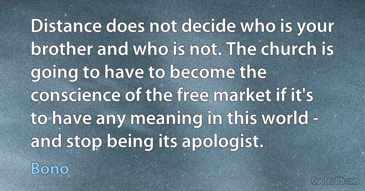 Distance does not decide who is your brother and who is not. The church is going to have to become the conscience of the free market if it's to have any meaning in this world - and stop being its apologist. (Bono)