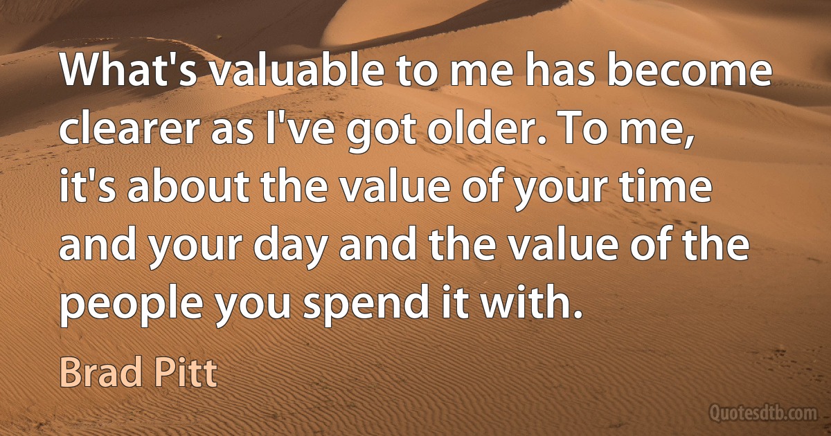 What's valuable to me has become clearer as I've got older. To me, it's about the value of your time and your day and the value of the people you spend it with. (Brad Pitt)