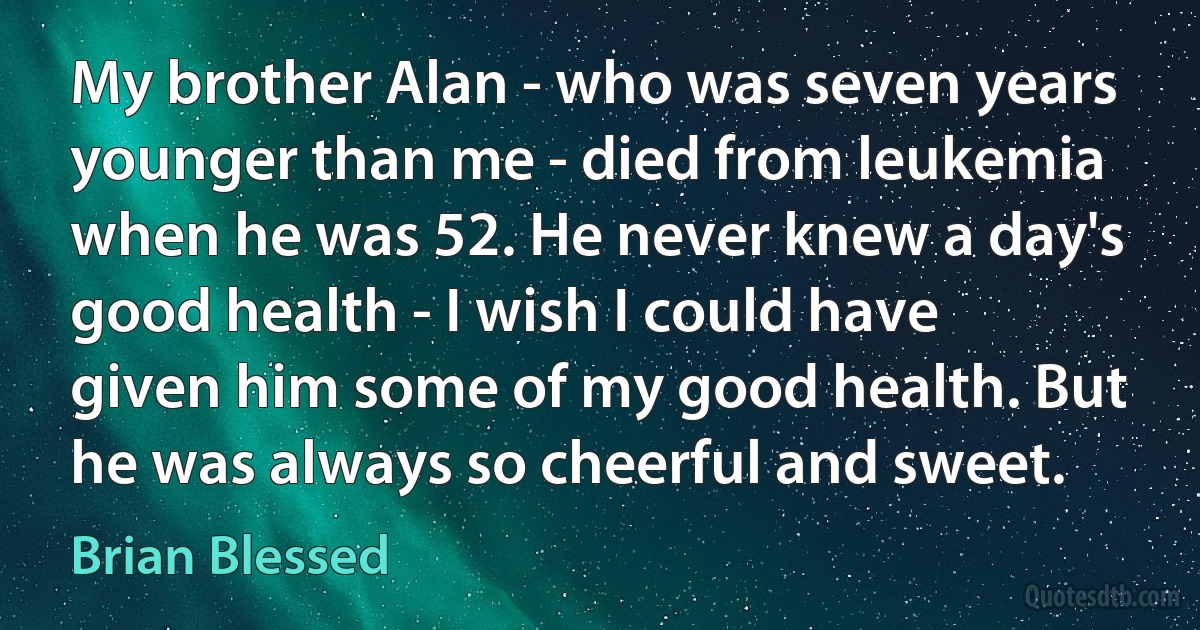 My brother Alan - who was seven years younger than me - died from leukemia when he was 52. He never knew a day's good health - I wish I could have given him some of my good health. But he was always so cheerful and sweet. (Brian Blessed)