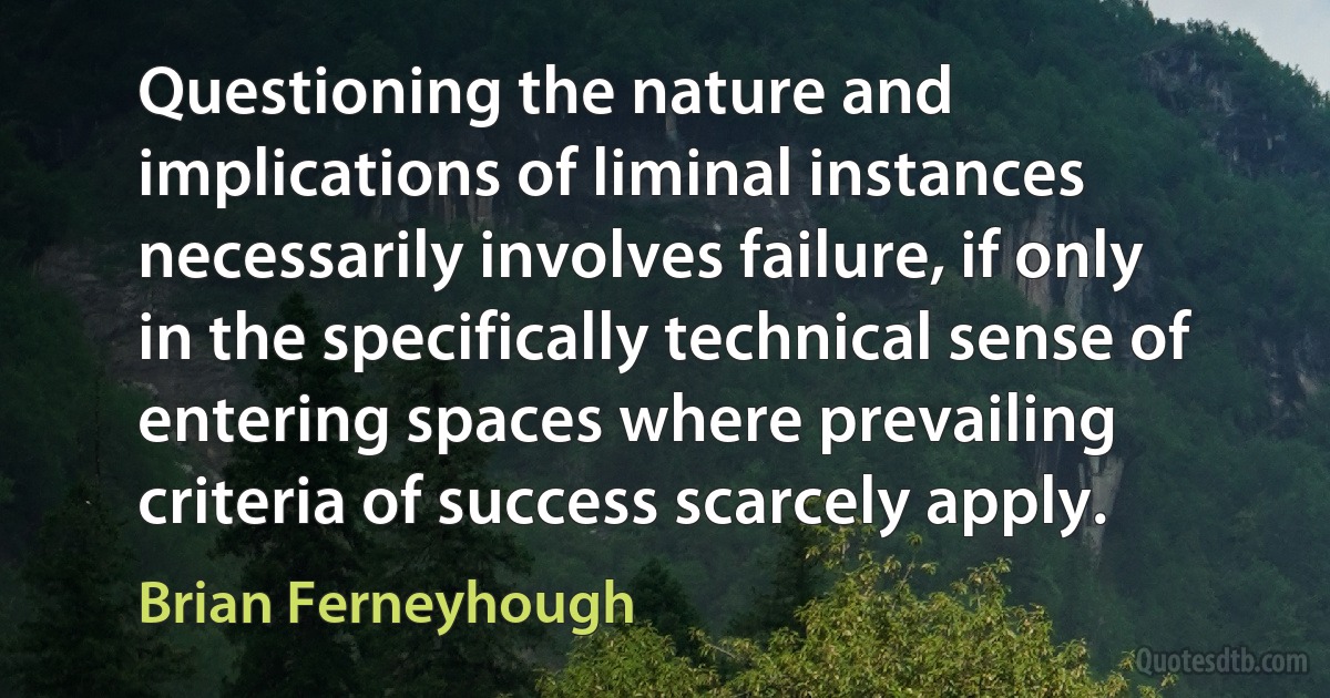 Questioning the nature and implications of liminal instances necessarily involves failure, if only in the specifically technical sense of entering spaces where prevailing criteria of success scarcely apply. (Brian Ferneyhough)