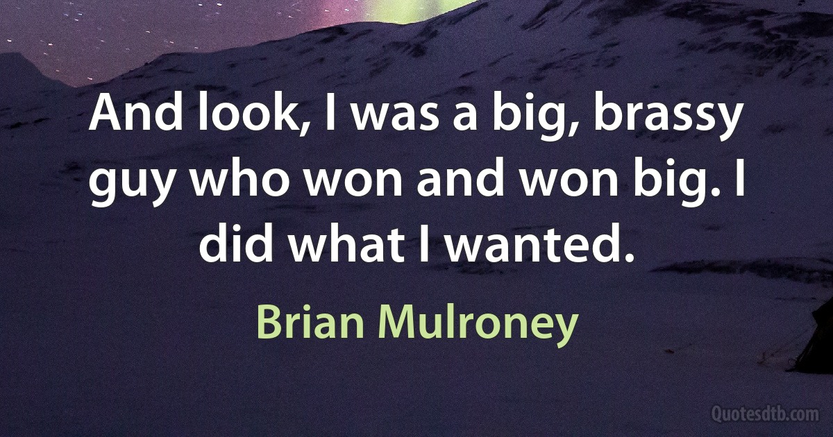 And look, I was a big, brassy guy who won and won big. I did what I wanted. (Brian Mulroney)