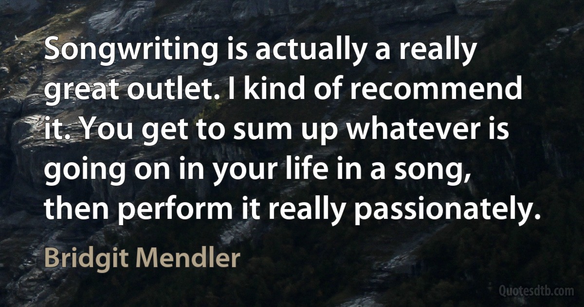 Songwriting is actually a really great outlet. I kind of recommend it. You get to sum up whatever is going on in your life in a song, then perform it really passionately. (Bridgit Mendler)