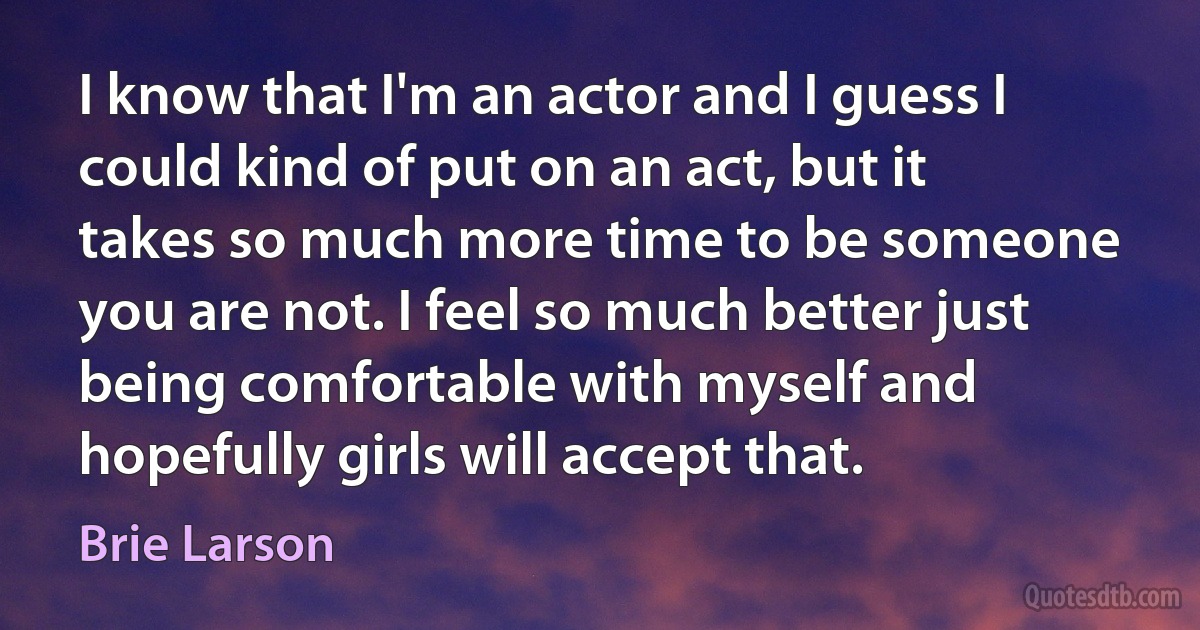 I know that I'm an actor and I guess I could kind of put on an act, but it takes so much more time to be someone you are not. I feel so much better just being comfortable with myself and hopefully girls will accept that. (Brie Larson)