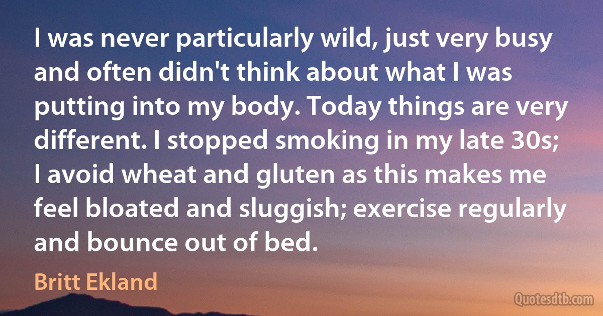 I was never particularly wild, just very busy and often didn't think about what I was putting into my body. Today things are very different. I stopped smoking in my late 30s; I avoid wheat and gluten as this makes me feel bloated and sluggish; exercise regularly and bounce out of bed. (Britt Ekland)