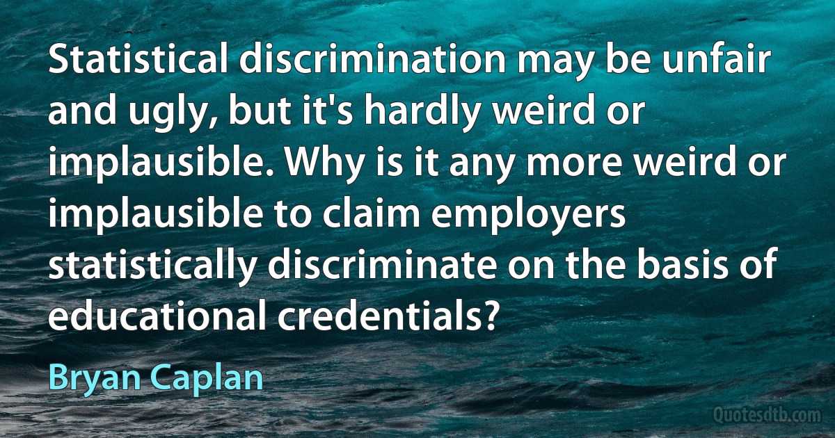 Statistical discrimination may be unfair and ugly, but it's hardly weird or implausible. Why is it any more weird or implausible to claim employers statistically discriminate on the basis of educational credentials? (Bryan Caplan)