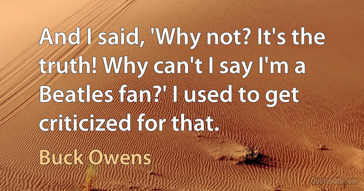 And I said, 'Why not? It's the truth! Why can't I say I'm a Beatles fan?' I used to get criticized for that. (Buck Owens)