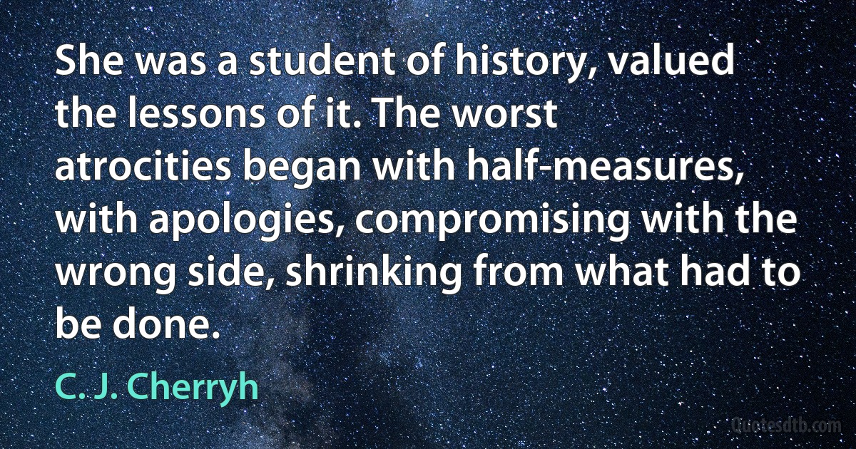 She was a student of history, valued the lessons of it. The worst atrocities began with half-measures, with apologies, compromising with the wrong side, shrinking from what had to be done. (C. J. Cherryh)