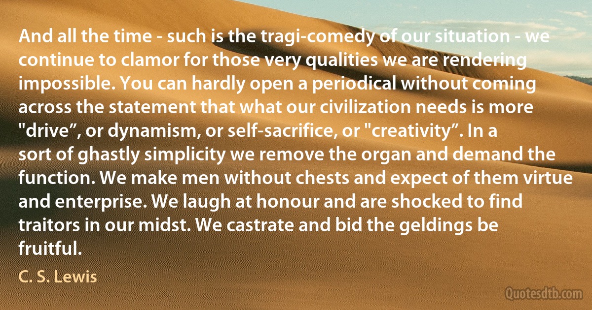 And all the time - such is the tragi-comedy of our situation - we continue to clamor for those very qualities we are rendering impossible. You can hardly open a periodical without coming across the statement that what our civilization needs is more "drive”, or dynamism, or self-sacrifice, or "creativity”. In a sort of ghastly simplicity we remove the organ and demand the function. We make men without chests and expect of them virtue and enterprise. We laugh at honour and are shocked to find traitors in our midst. We castrate and bid the geldings be fruitful. (C. S. Lewis)