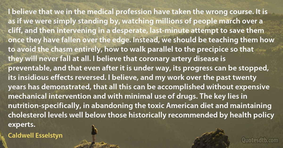 I believe that we in the medical profession have taken the wrong course. It is as if we were simply standing by, watching millions of people march over a cliff, and then intervening in a desperate, last-minute attempt to save them once they have fallen over the edge. Instead, we should be teaching them how to avoid the chasm entirely, how to walk parallel to the precipice so that they will never fall at all. I believe that coronary artery disease is preventable, and that even after it is under way, its progress can be stopped, its insidious effects reversed. I believe, and my work over the past twenty years has demonstrated, that all this can be accomplished without expensive mechanical intervention and with minimal use of drugs. The key lies in nutrition-specifically, in abandoning the toxic American diet and maintaining cholesterol levels well below those historically recommended by health policy experts. (Caldwell Esselstyn)