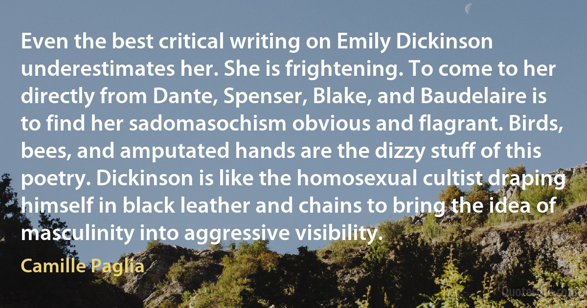 Even the best critical writing on Emily Dickinson underestimates her. She is frightening. To come to her directly from Dante, Spenser, Blake, and Baudelaire is to find her sadomasochism obvious and flagrant. Birds, bees, and amputated hands are the dizzy stuff of this poetry. Dickinson is like the homosexual cultist draping himself in black leather and chains to bring the idea of masculinity into aggressive visibility. (Camille Paglia)