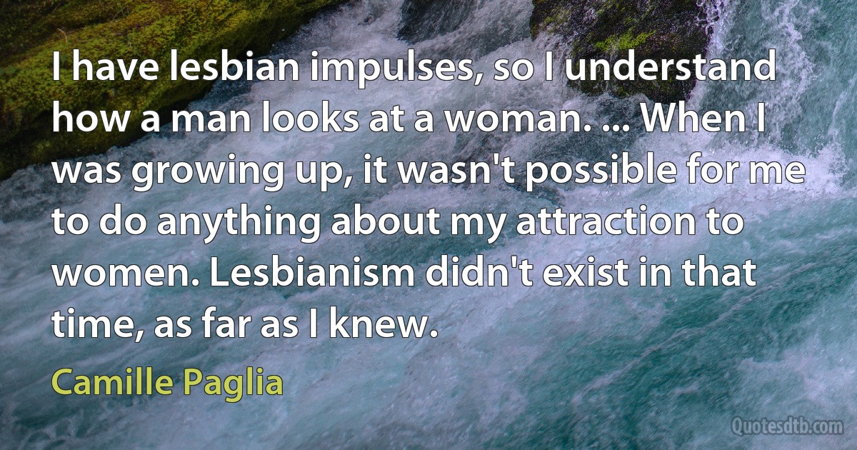 I have lesbian impulses, so I understand how a man looks at a woman. ... When I was growing up, it wasn't possible for me to do anything about my attraction to women. Lesbianism didn't exist in that time, as far as I knew. (Camille Paglia)