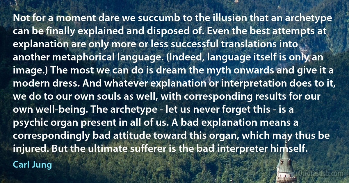 Not for a moment dare we succumb to the illusion that an archetype can be finally explained and disposed of. Even the best attempts at explanation are only more or less successful translations into another metaphorical language. (Indeed, language itself is only an image.) The most we can do is dream the myth onwards and give it a modern dress. And whatever explanation or interpretation does to it, we do to our own souls as well, with corresponding results for our own well-being. The archetype - let us never forget this - is a psychic organ present in all of us. A bad explanation means a correspondingly bad attitude toward this organ, which may thus be injured. But the ultimate sufferer is the bad interpreter himself. (Carl Jung)