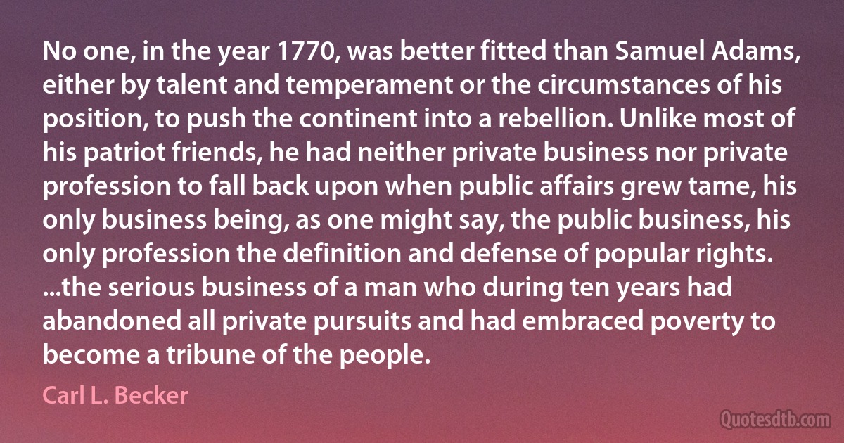 No one, in the year 1770, was better fitted than Samuel Adams, either by talent and temperament or the circumstances of his position, to push the continent into a rebellion. Unlike most of his patriot friends, he had neither private business nor private profession to fall back upon when public affairs grew tame, his only business being, as one might say, the public business, his only profession the definition and defense of popular rights. ...the serious business of a man who during ten years had abandoned all private pursuits and had embraced poverty to become a tribune of the people. (Carl L. Becker)