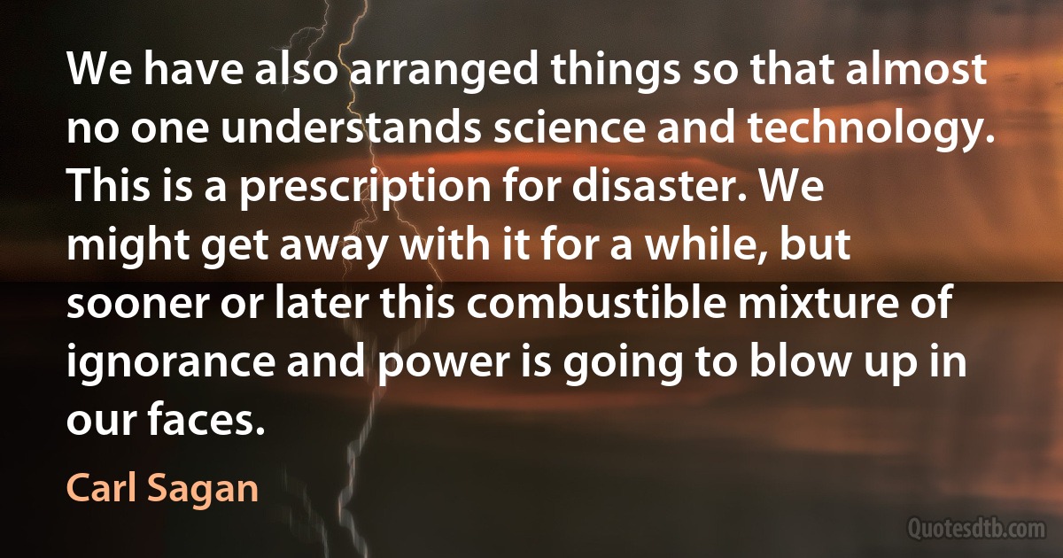 We have also arranged things so that almost no one understands science and technology. This is a prescription for disaster. We might get away with it for a while, but sooner or later this combustible mixture of ignorance and power is going to blow up in our faces. (Carl Sagan)