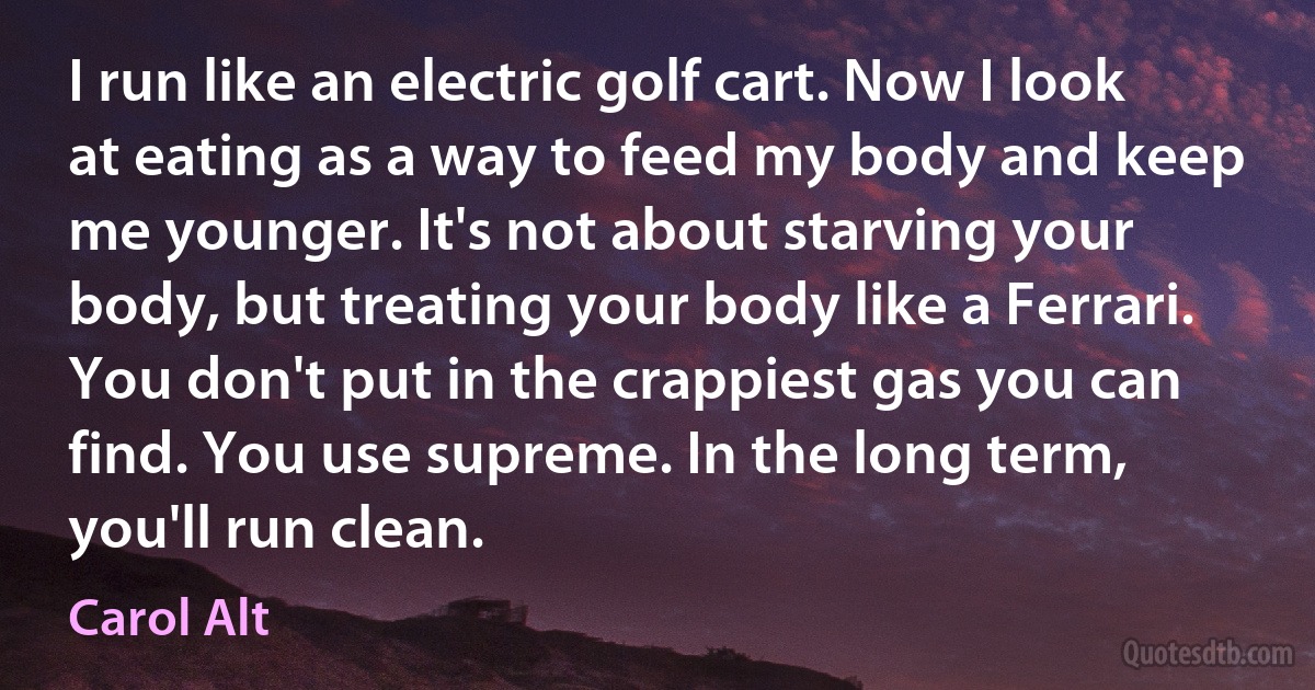 I run like an electric golf cart. Now I look at eating as a way to feed my body and keep me younger. It's not about starving your body, but treating your body like a Ferrari. You don't put in the crappiest gas you can find. You use supreme. In the long term, you'll run clean. (Carol Alt)