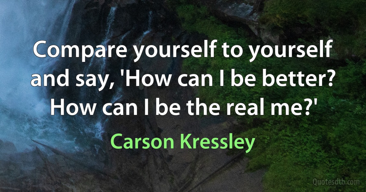 Compare yourself to yourself and say, 'How can I be better? How can I be the real me?' (Carson Kressley)