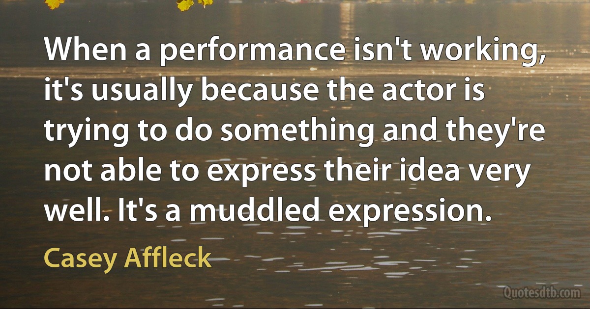 When a performance isn't working, it's usually because the actor is trying to do something and they're not able to express their idea very well. It's a muddled expression. (Casey Affleck)