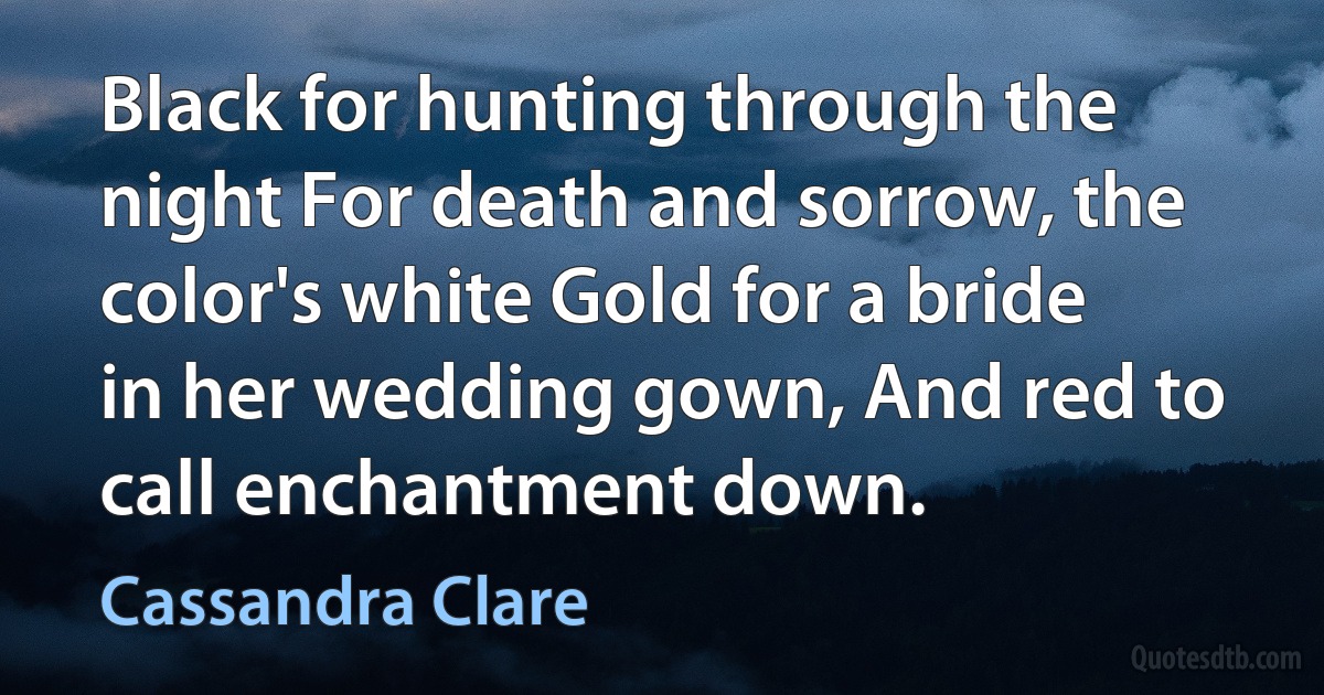 Black for hunting through the night For death and sorrow, the color's white Gold for a bride in her wedding gown, And red to call enchantment down. (Cassandra Clare)