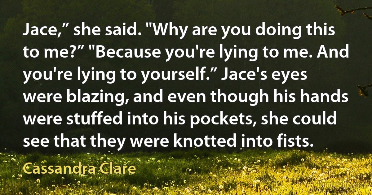 Jace,” she said. "Why are you doing this to me?” "Because you're lying to me. And you're lying to yourself.” Jace's eyes were blazing, and even though his hands were stuffed into his pockets, she could see that they were knotted into fists. (Cassandra Clare)