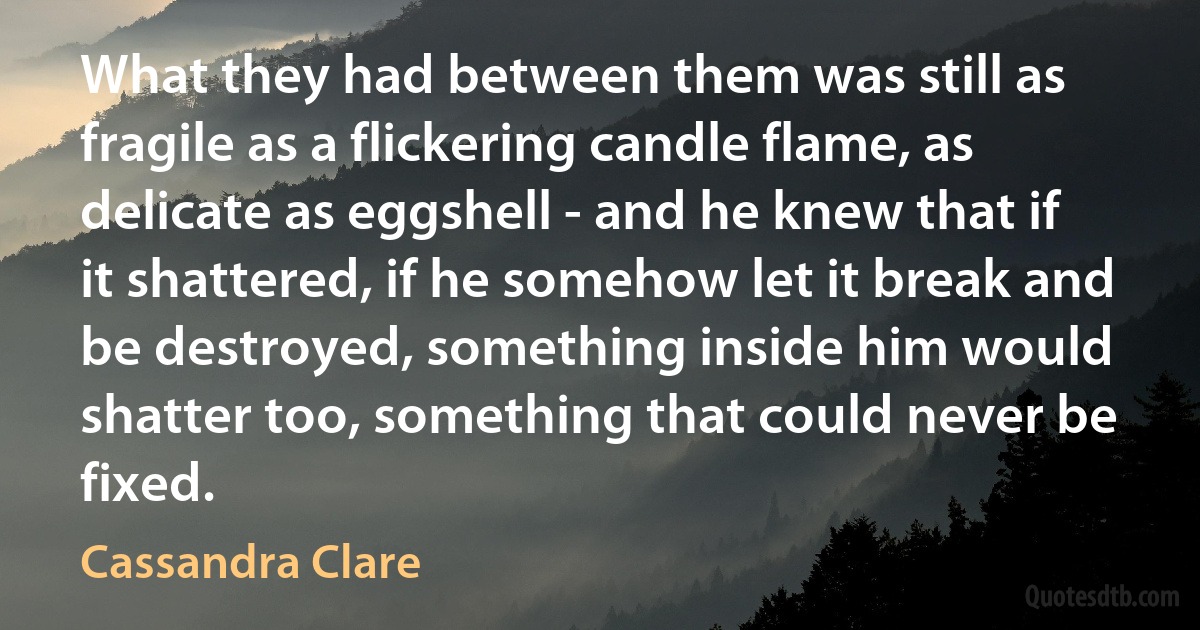 What they had between them was still as fragile as a flickering candle flame, as delicate as eggshell - and he knew that if it shattered, if he somehow let it break and be destroyed, something inside him would shatter too, something that could never be fixed. (Cassandra Clare)