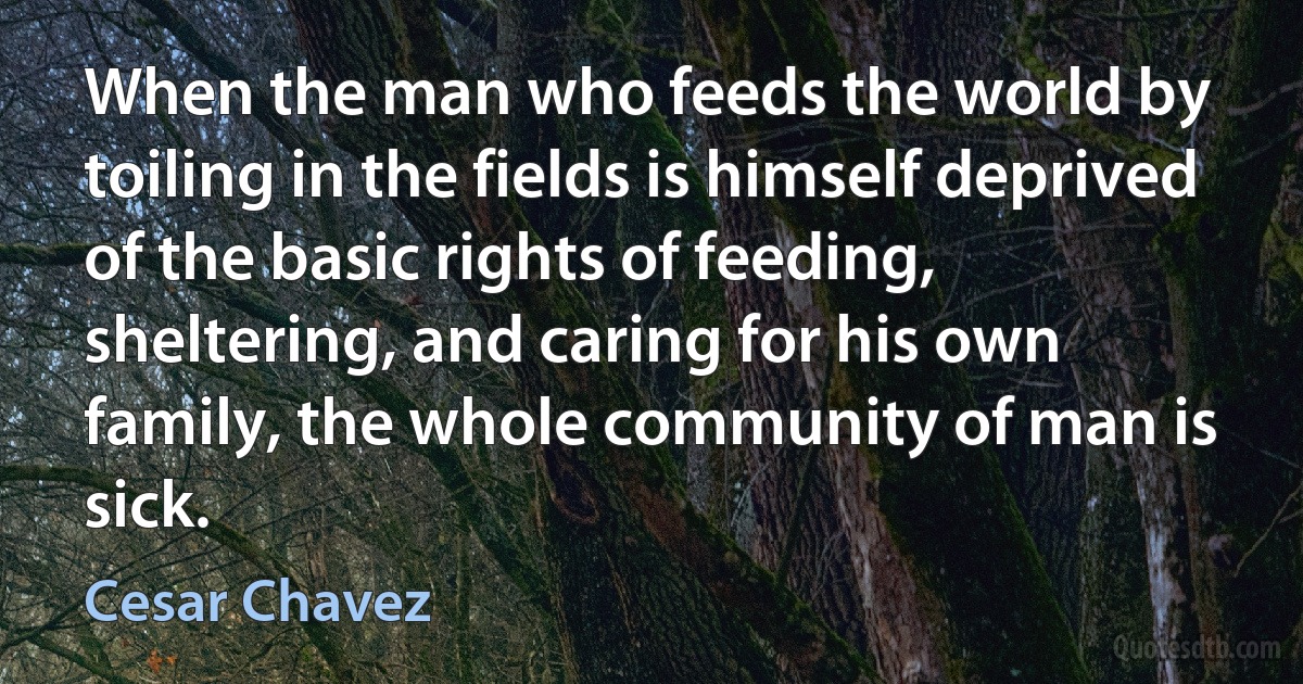 When the man who feeds the world by toiling in the fields is himself deprived of the basic rights of feeding, sheltering, and caring for his own family, the whole community of man is sick. (Cesar Chavez)