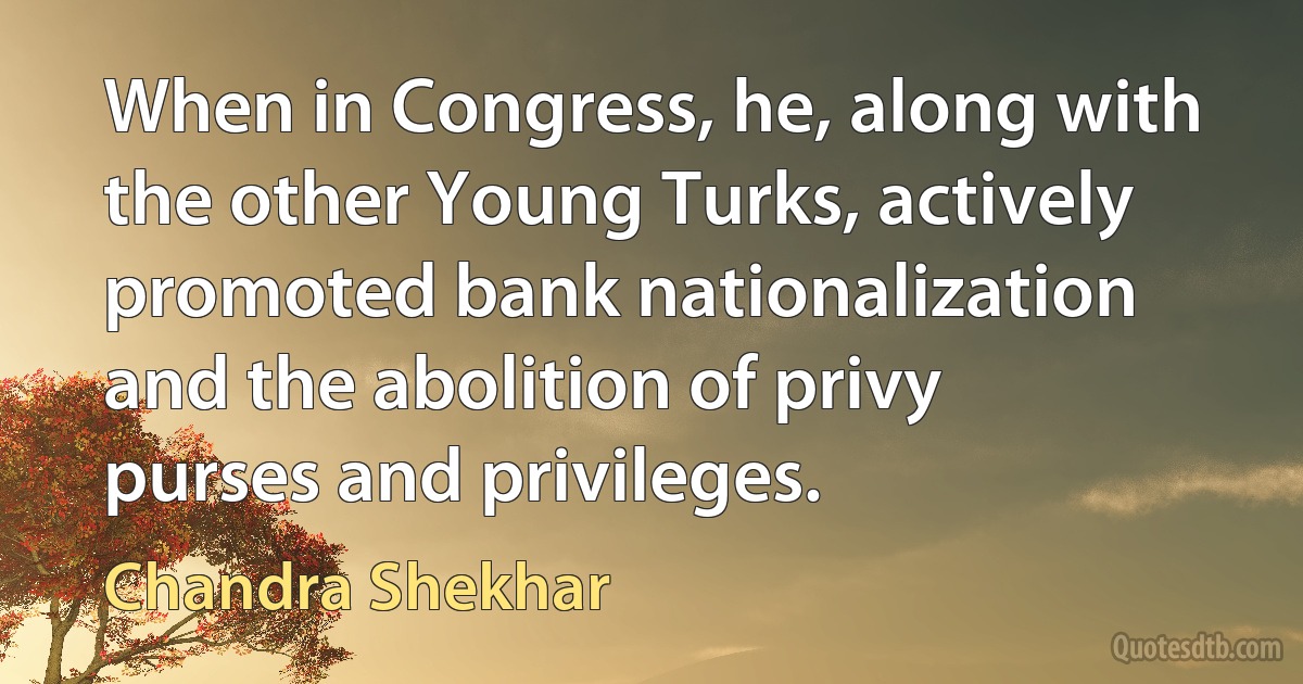 When in Congress, he, along with the other Young Turks, actively promoted bank nationalization and the abolition of privy purses and privileges. (Chandra Shekhar)