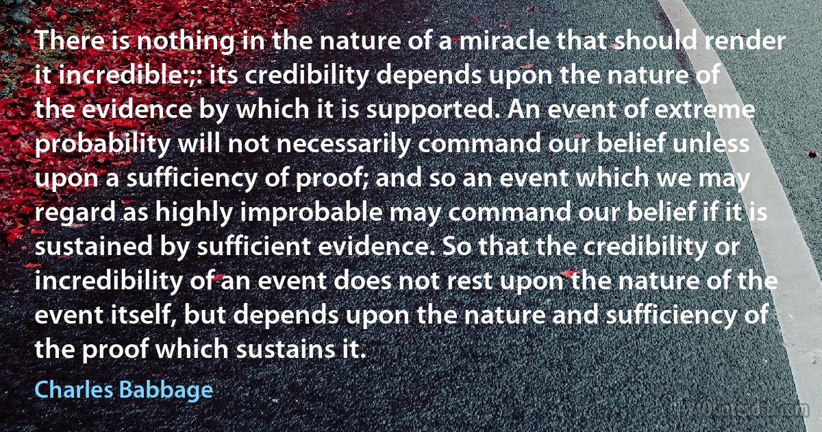 There is nothing in the nature of a miracle that should render it incredible:;: its credibility depends upon the nature of the evidence by which it is supported. An event of extreme probability will not necessarily command our belief unless upon a sufficiency of proof; and so an event which we may regard as highly improbable may command our belief if it is sustained by sufficient evidence. So that the credibility or incredibility of an event does not rest upon the nature of the event itself, but depends upon the nature and sufficiency of the proof which sustains it. (Charles Babbage)