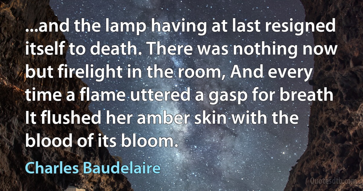 ...and the lamp having at last resigned itself to death. There was nothing now but firelight in the room, And every time a flame uttered a gasp for breath It flushed her amber skin with the blood of its bloom. (Charles Baudelaire)