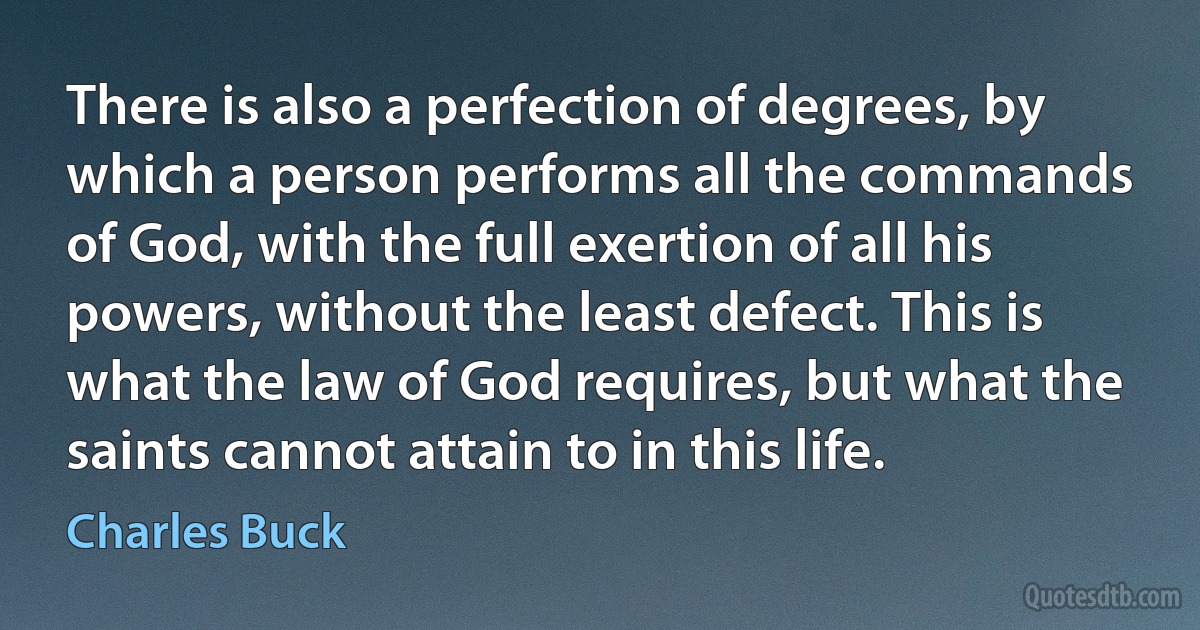 There is also a perfection of degrees, by which a person performs all the commands of God, with the full exertion of all his powers, without the least defect. This is what the law of God requires, but what the saints cannot attain to in this life. (Charles Buck)