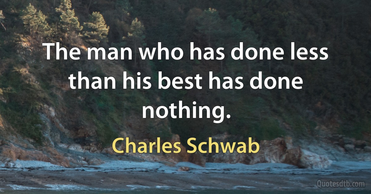 The man who has done less than his best has done nothing. (Charles Schwab)