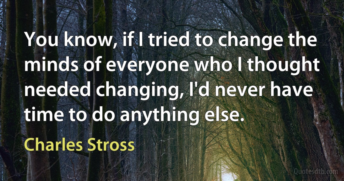 You know, if I tried to change the minds of everyone who I thought needed changing, I'd never have time to do anything else. (Charles Stross)