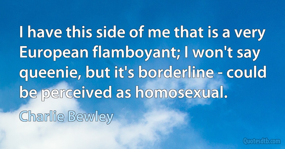 I have this side of me that is a very European flamboyant; I won't say queenie, but it's borderline - could be perceived as homosexual. (Charlie Bewley)