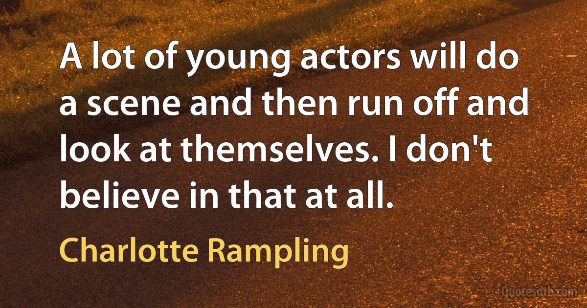 A lot of young actors will do a scene and then run off and look at themselves. I don't believe in that at all. (Charlotte Rampling)