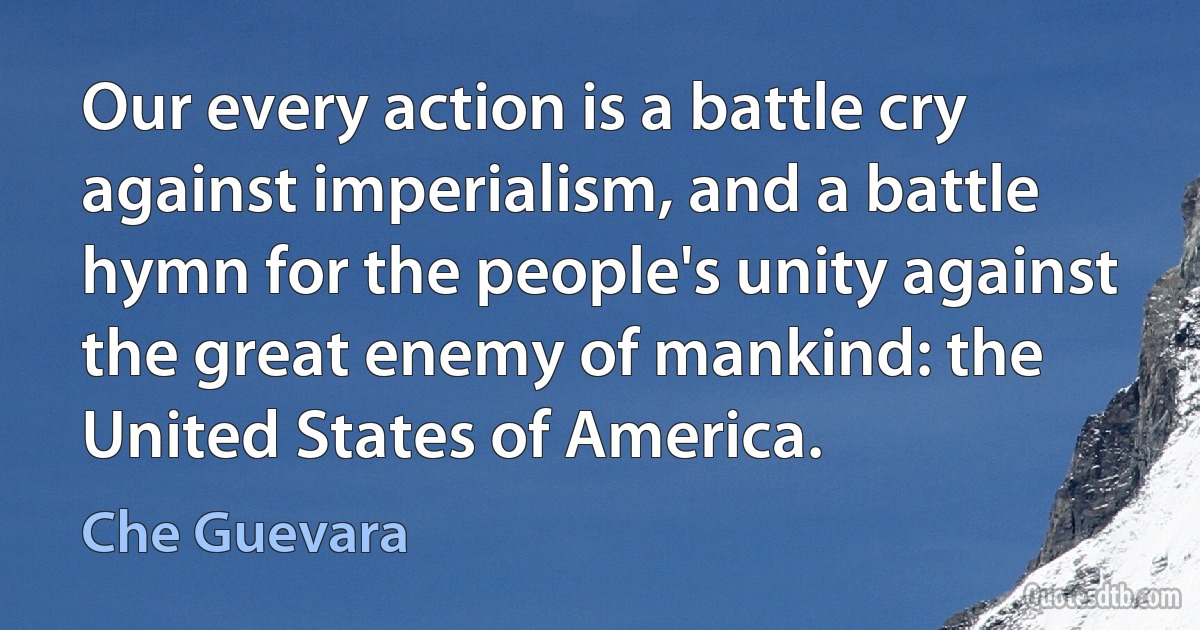 Our every action is a battle cry against imperialism, and a battle hymn for the people's unity against the great enemy of mankind: the United States of America. (Che Guevara)