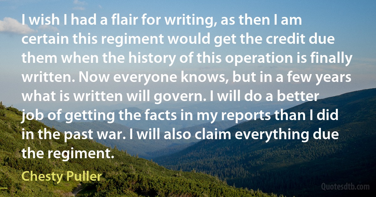 I wish I had a flair for writing, as then I am certain this regiment would get the credit due them when the history of this operation is finally written. Now everyone knows, but in a few years what is written will govern. I will do a better job of getting the facts in my reports than I did in the past war. I will also claim everything due the regiment. (Chesty Puller)