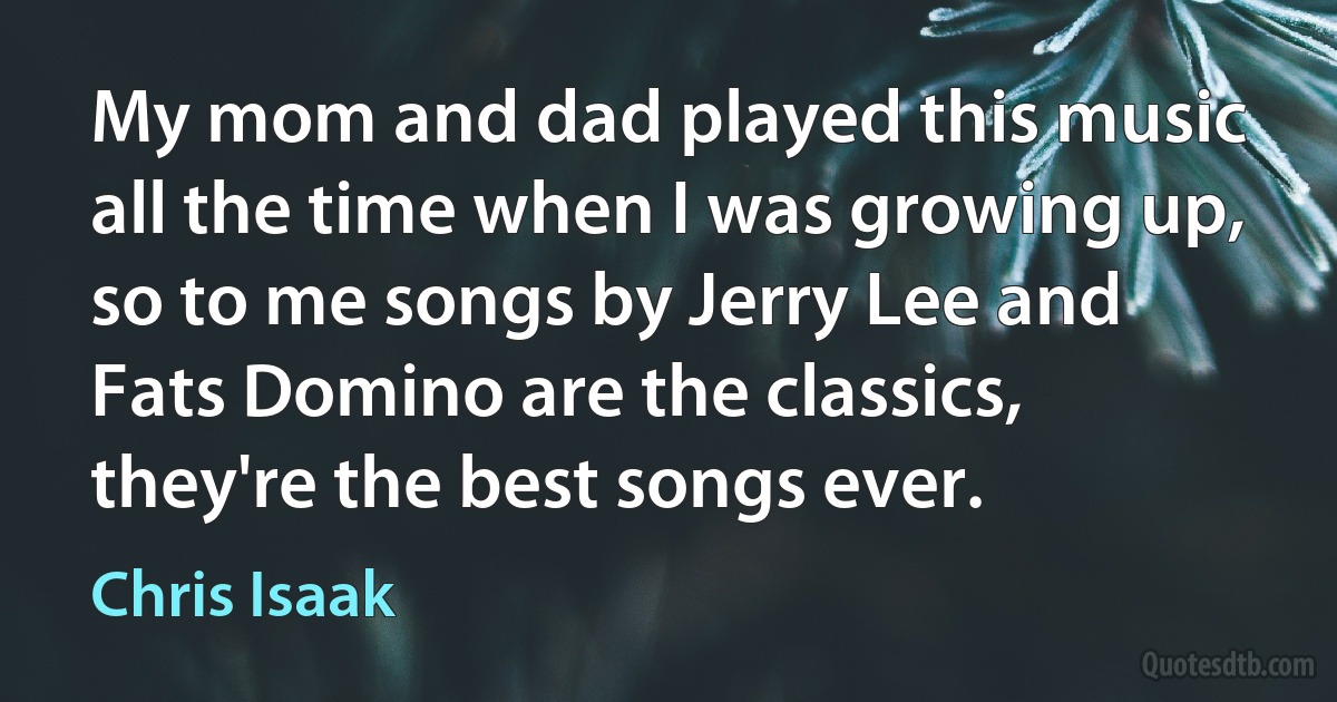 My mom and dad played this music all the time when I was growing up, so to me songs by Jerry Lee and Fats Domino are the classics, they're the best songs ever. (Chris Isaak)