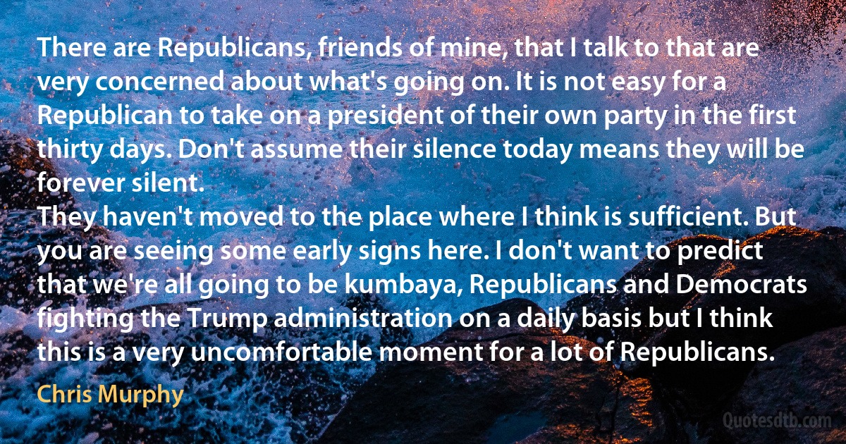 There are Republicans, friends of mine, that I talk to that are very concerned about what's going on. It is not easy for a Republican to take on a president of their own party in the first thirty days. Don't assume their silence today means they will be forever silent.
They haven't moved to the place where I think is sufficient. But you are seeing some early signs here. I don't want to predict that we're all going to be kumbaya, Republicans and Democrats fighting the Trump administration on a daily basis but I think this is a very uncomfortable moment for a lot of Republicans. (Chris Murphy)