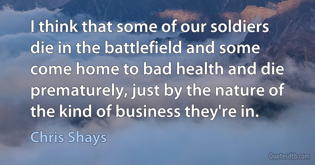 I think that some of our soldiers die in the battlefield and some come home to bad health and die prematurely, just by the nature of the kind of business they're in. (Chris Shays)